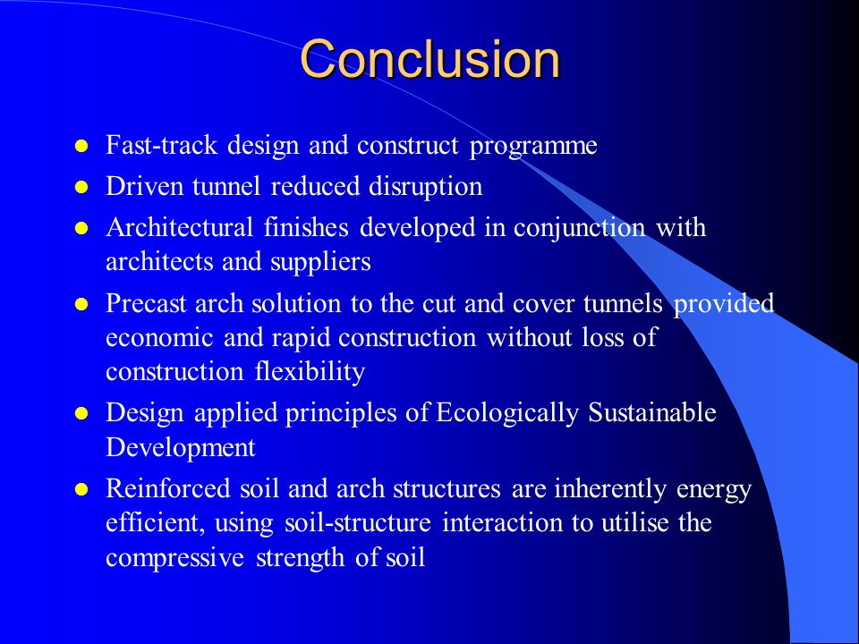 Conclusion l Fast-track design and construct programme l Driven tunnel reduced disruption l Architectural finishes developed in conjunction with architects and suppliers l Precast arch solution to the cut and cover tunnels provided economic and rapid construction without loss of construction flexibility l Design applied principles of Ecologically Sustainable Development l Reinforced soil and arch structures are inherently energy efficient, using soil-structure interaction to utilise the compressive strength of soil