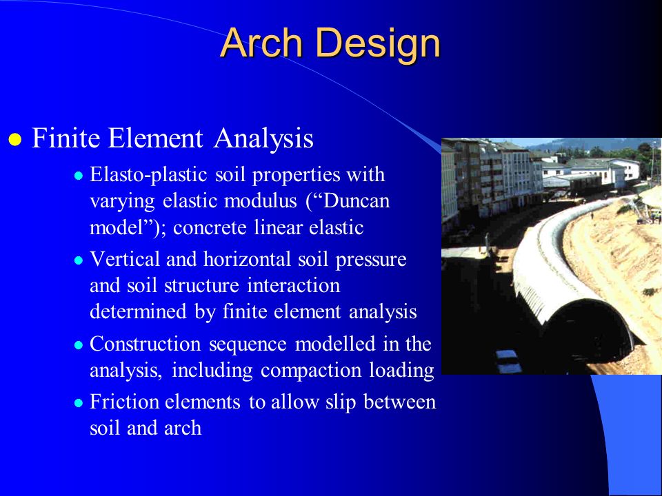 Arch Design l Finite Element Analysis l Elasto-plastic soil properties with varying elastic modulus ( Duncan model ); concrete linear elastic l Vertical and horizontal soil pressure and soil structure interaction determined by finite element analysis l Construction sequence modelled in the analysis, including compaction loading l Friction elements to allow slip between soil and arch