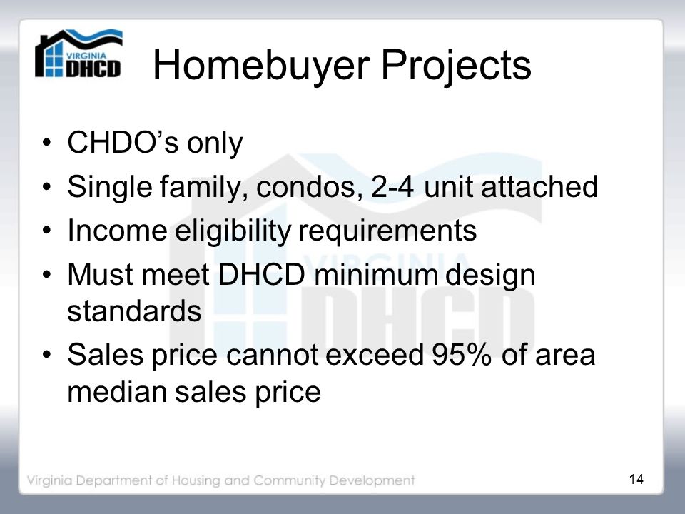 14 Homebuyer Projects CHDO’s only Single family, condos, 2-4 unit attached Income eligibility requirements Must meet DHCD minimum design standards Sales price cannot exceed 95% of area median sales price