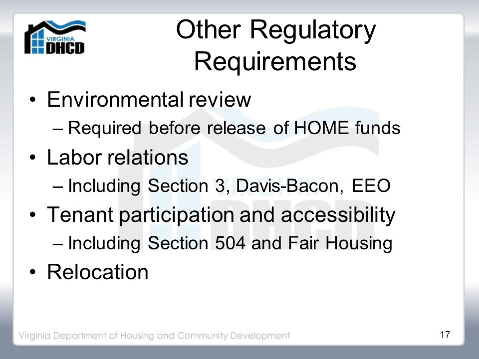 17 Other Regulatory Requirements Environmental review –Required before release of HOME funds Labor relations –Including Section 3, Davis-Bacon, EEO Tenant participation and accessibility –Including Section 504 and Fair Housing Relocation
