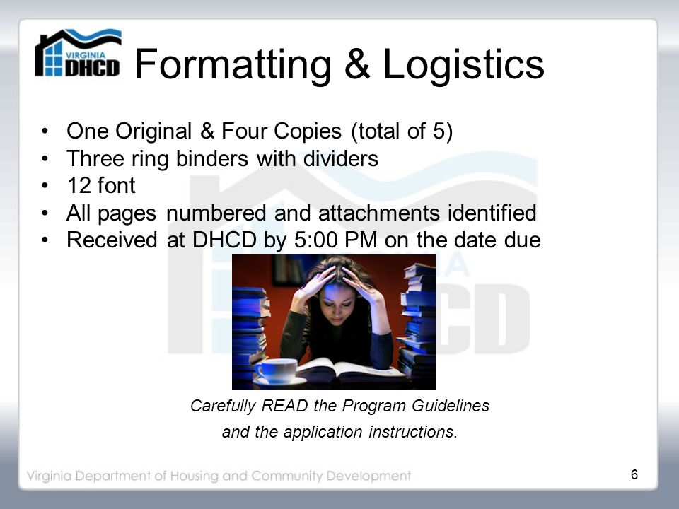 6 Formatting & Logistics One Original & Four Copies (total of 5) Three ring binders with dividers 12 font All pages numbered and attachments identified Received at DHCD by 5:00 PM on the date due Carefully READ the Program Guidelines and the application instructions.