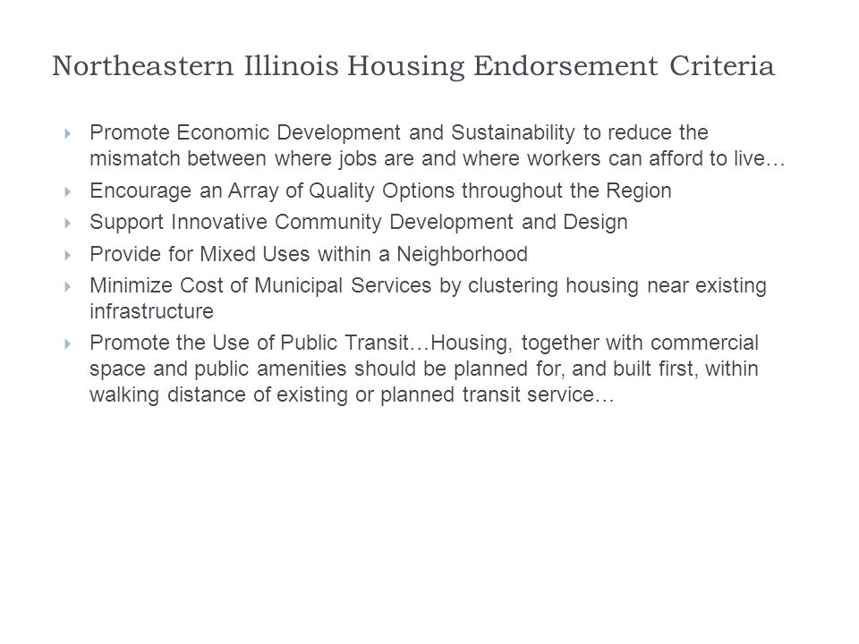 Northeastern Illinois Housing Endorsement Criteria  Promote Economic Development and Sustainability to reduce the mismatch between where jobs are and where workers can afford to live…  Encourage an Array of Quality Options throughout the Region  Support Innovative Community Development and Design  Provide for Mixed Uses within a Neighborhood  Minimize Cost of Municipal Services by clustering housing near existing infrastructure  Promote the Use of Public Transit…Housing, together with commercial space and public amenities should be planned for, and built first, within walking distance of existing or planned transit service…