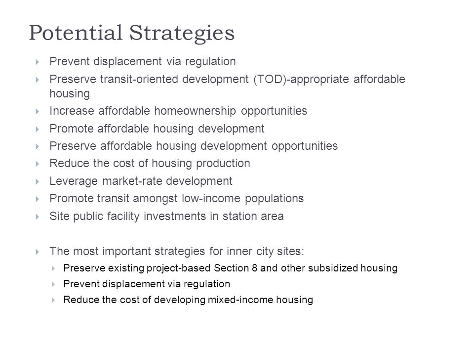 Potential Strategies  Prevent displacement via regulation  Preserve transit-oriented development (TOD)-appropriate affordable housing  Increase affordable homeownership opportunities  Promote affordable housing development  Preserve affordable housing development opportunities  Reduce the cost of housing production  Leverage market-rate development  Promote transit amongst low-income populations  Site public facility investments in station area  The most important strategies for inner city sites:  Preserve existing project-based Section 8 and other subsidized housing  Prevent displacement via regulation  Reduce the cost of developing mixed-income housing