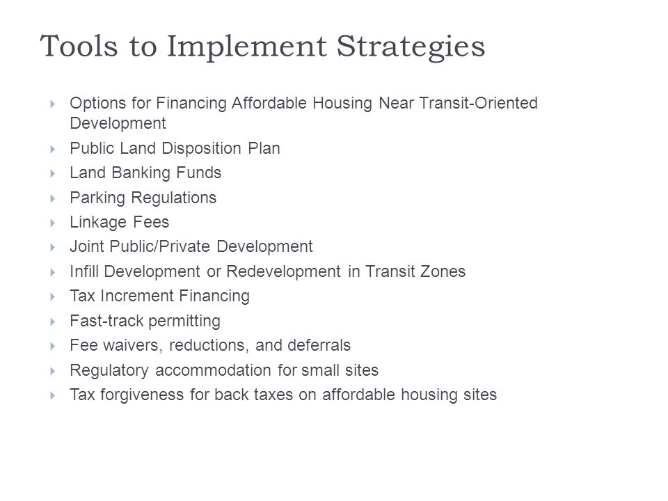 Tools to Implement Strategies  Options for Financing Affordable Housing Near Transit-Oriented Development  Public Land Disposition Plan  Land Banking Funds  Parking Regulations  Linkage Fees  Joint Public/Private Development  Infill Development or Redevelopment in Transit Zones  Tax Increment Financing  Fast-track permitting  Fee waivers, reductions, and deferrals  Regulatory accommodation for small sites  Tax forgiveness for back taxes on affordable housing sites