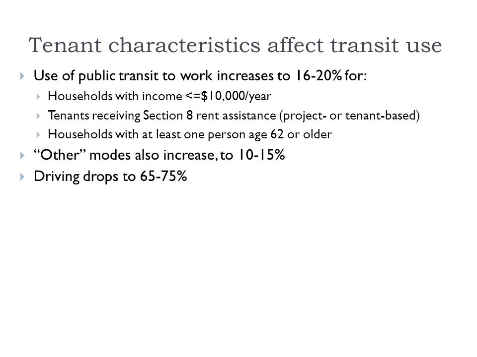 Tenant characteristics affect transit use  Use of public transit to work increases to 16-20% for:  Households with income <=$10,000/year  Tenants receiving Section 8 rent assistance (project- or tenant-based)  Households with at least one person age 62 or older  Other modes also increase, to 10-15%  Driving drops to 65-75%
