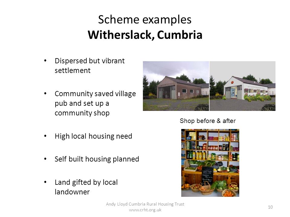 Scheme examples Witherslack, Cumbria Dispersed but vibrant settlement Community saved village pub and set up a community shop High local housing need Self built housing planned Land gifted by local landowner Andy Lloyd Cumbria Rural Housing Trust   10 Shop before & after
