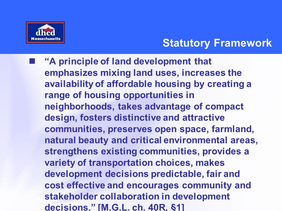 Statutory Framework A principle of land development that emphasizes mixing land uses, increases the availability of affordable housing by creating a range of housing opportunities in neighborhoods, takes advantage of compact design, fosters distinctive and attractive communities, preserves open space, farmland, natural beauty and critical environmental areas, strengthens existing communities, provides a variety of transportation choices, makes development decisions predictable, fair and cost effective and encourages community and stakeholder collaboration in development decisions. [M.G.L.