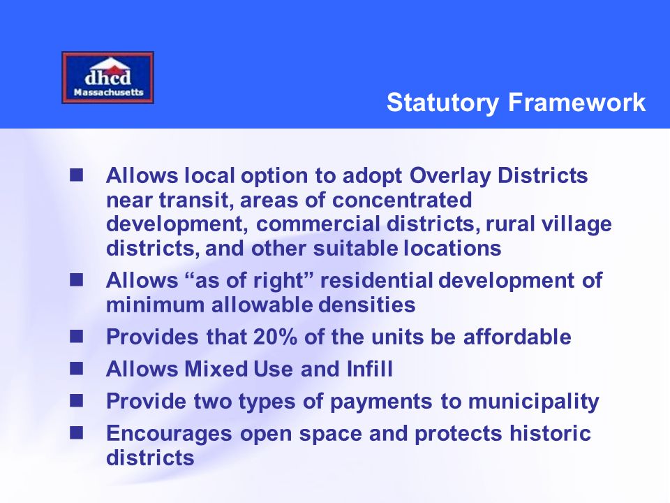 Statutory Framework Allows local option to adopt Overlay Districts near transit, areas of concentrated development, commercial districts, rural village districts, and other suitable locations Allows as of right residential development of minimum allowable densities Provides that 20% of the units be affordable Allows Mixed Use and Infill Provide two types of payments to municipality Encourages open space and protects historic districts