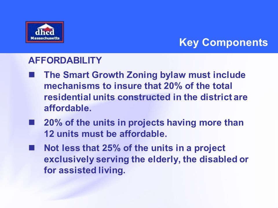 Key Components AFFORDABILITY The Smart Growth Zoning bylaw must include mechanisms to insure that 20% of the total residential units constructed in the district are affordable.