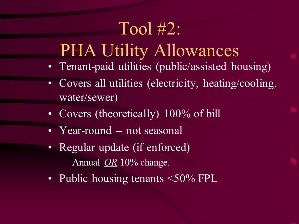 Tool #2: PHA Utility Allowances Tenant-paid utilities (public/assisted housing) Covers all utilities (electricity, heating/cooling, water/sewer) Covers (theoretically) 100% of bill Year-round -- not seasonal Regular update (if enforced) –Annual OR 10% change.