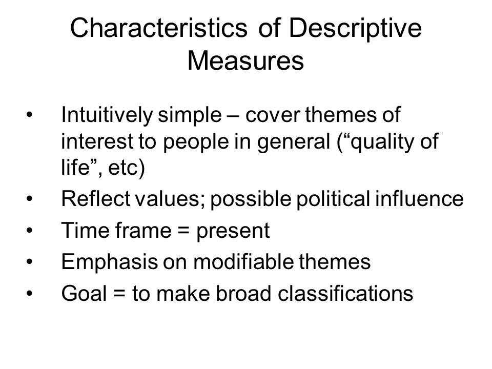 Characteristics of Descriptive Measures Intuitively simple – cover themes of interest to people in general ( quality of life , etc) Reflect values; possible political influence Time frame = present Emphasis on modifiable themes Goal = to make broad classifications
