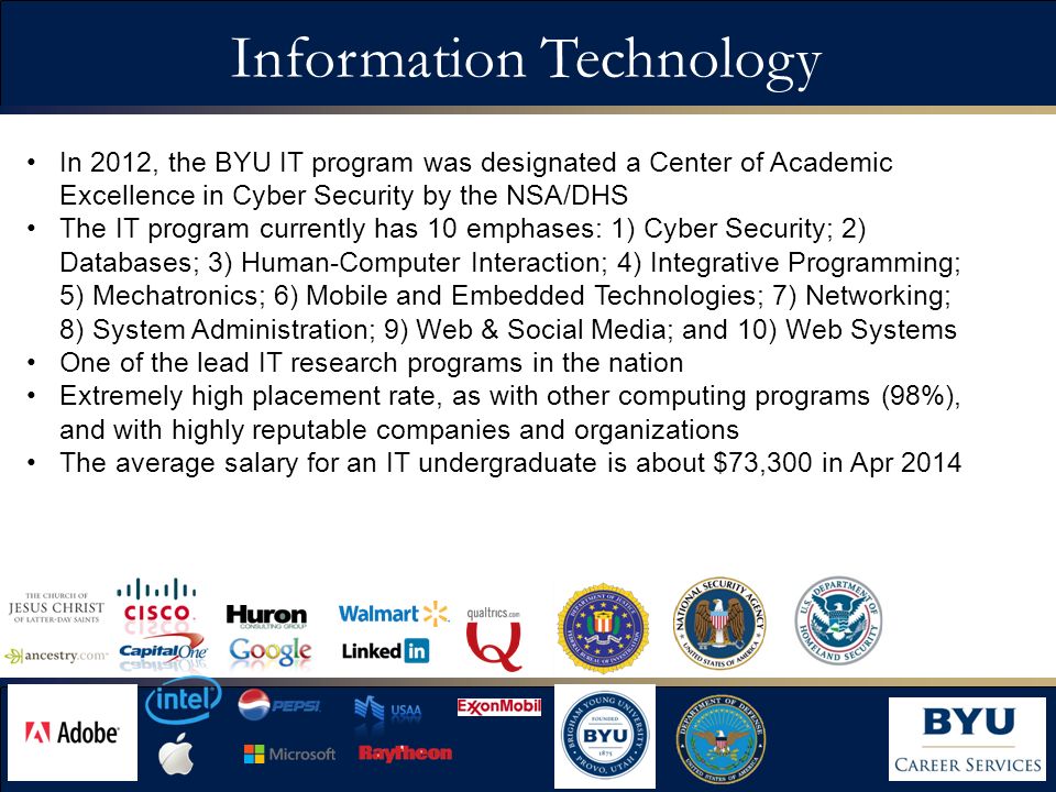 Information Technology In 2012, the BYU IT program was designated a Center of Academic Excellence in Cyber Security by the NSA/DHS The IT program currently has 10 emphases: 1) Cyber Security; 2) Databases; 3) Human-Computer Interaction; 4) Integrative Programming; 5) Mechatronics; 6) Mobile and Embedded Technologies; 7) Networking; 8) System Administration; 9) Web & Social Media; and 10) Web Systems One of the lead IT research programs in the nation Extremely high placement rate, as with other computing programs (98%), and with highly reputable companies and organizations The average salary for an IT undergraduate is about $73,300 in Apr 2014