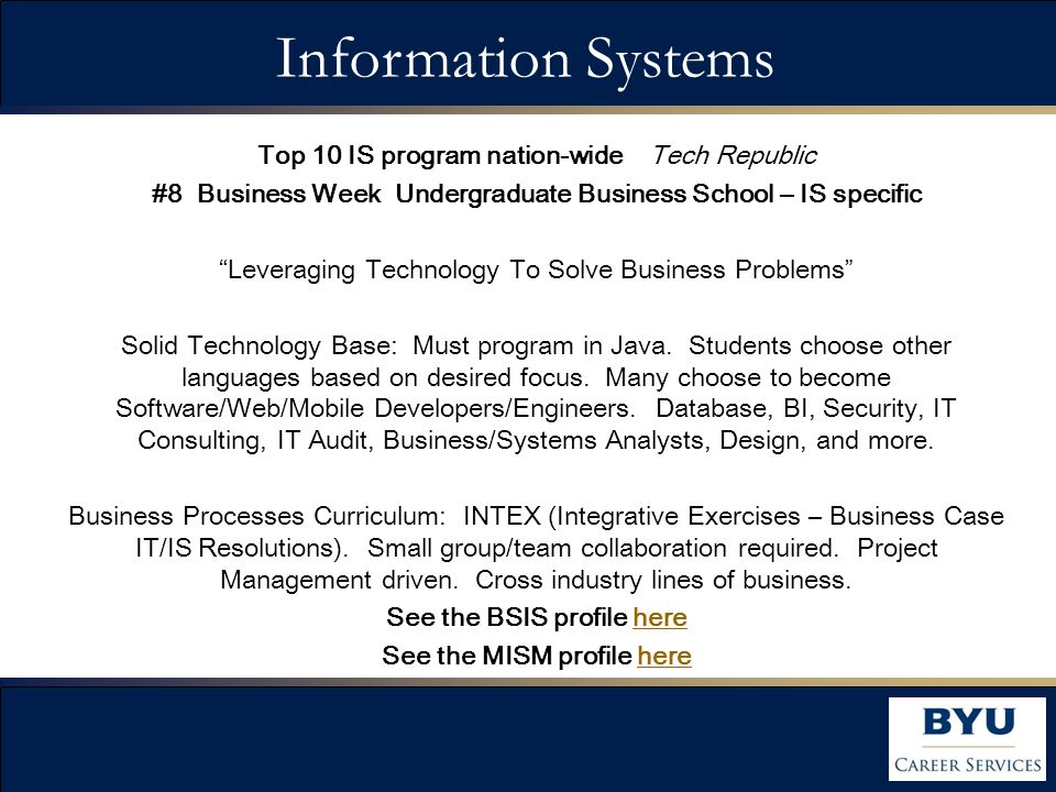 Top 10 IS program nation-wide Tech Republic #8 Business Week Undergraduate Business School – IS specific Leveraging Technology To Solve Business Problems Solid Technology Base: Must program in Java.