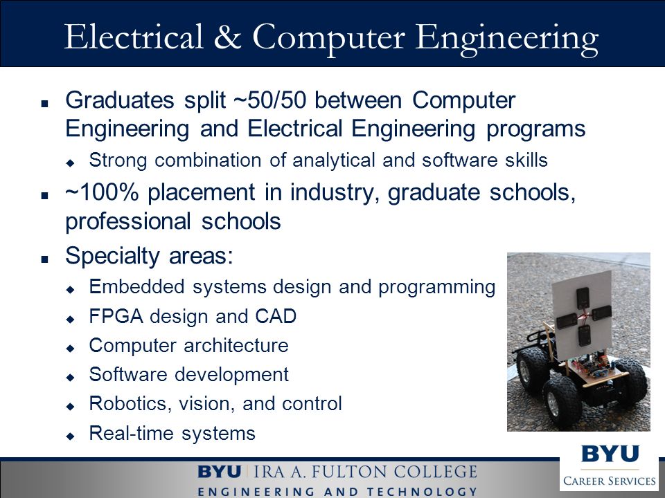 Electrical & Computer Engineering Graduates split ~50/50 between Computer Engineering and Electrical Engineering programs  Strong combination of analytical and software skills ~100% placement in industry, graduate schools, professional schools Specialty areas:  Embedded systems design and programming  FPGA design and CAD  Computer architecture  Software development  Robotics, vision, and control  Real-time systems