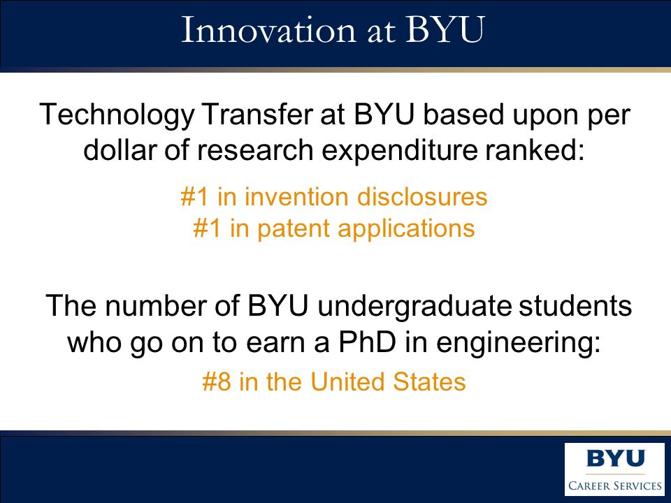 Technology Transfer at BYU based upon per dollar of research expenditure ranked: #1 in invention disclosures #1 in patent applications The number of BYU undergraduate students who go on to earn a PhD in engineering: #8 in the United States Innovation at BYU