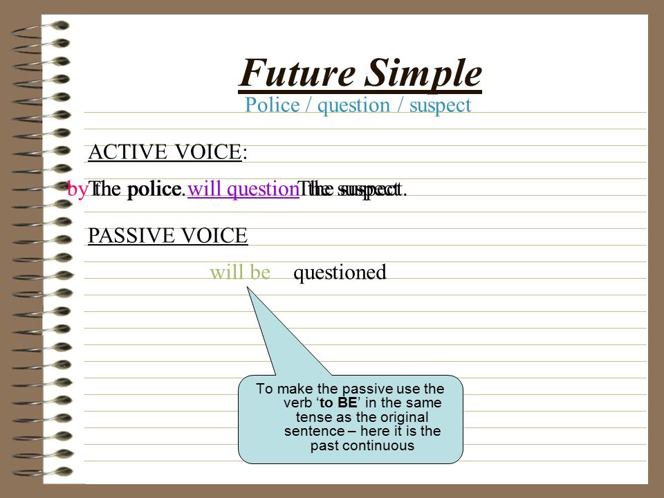 Past continuous To make the passive use the verb ‘to BE’ in the same tense as the original sentence – here it is the past continuous ACTIVE VOICE: PASSIVE VOICE The police were questioning the suspect.