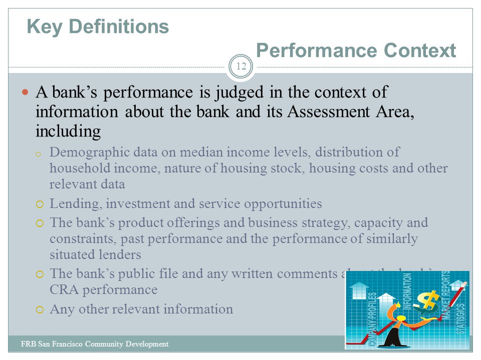 Key Definitions Performance Context A bank’s performance is judged in the context of information about the bank and its Assessment Area, including o Demographic data on median income levels, distribution of household income, nature of housing stock, housing costs and other relevant data  Lending, investment and service opportunities  The bank’s product offerings and business strategy, capacity and constraints, past performance and the performance of similarly situated lenders  The bank’s public file and any written comments about the bank’s CRA performance  Any other relevant information 12 FRB San Francisco Community Development