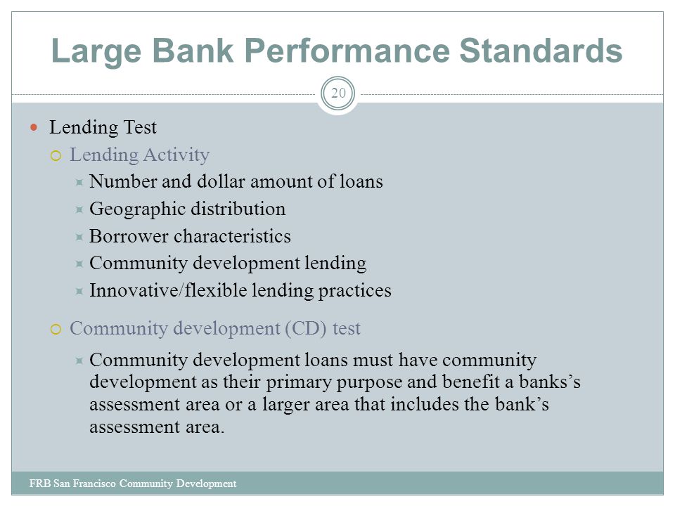 Large Bank Performance Standards Lending Test  Lending Activity  Number and dollar amount of loans  Geographic distribution  Borrower characteristics  Community development lending  Innovative/flexible lending practices  Community development (CD) test  Community development loans must have community development as their primary purpose and benefit a banks’s assessment area or a larger area that includes the bank’s assessment area.