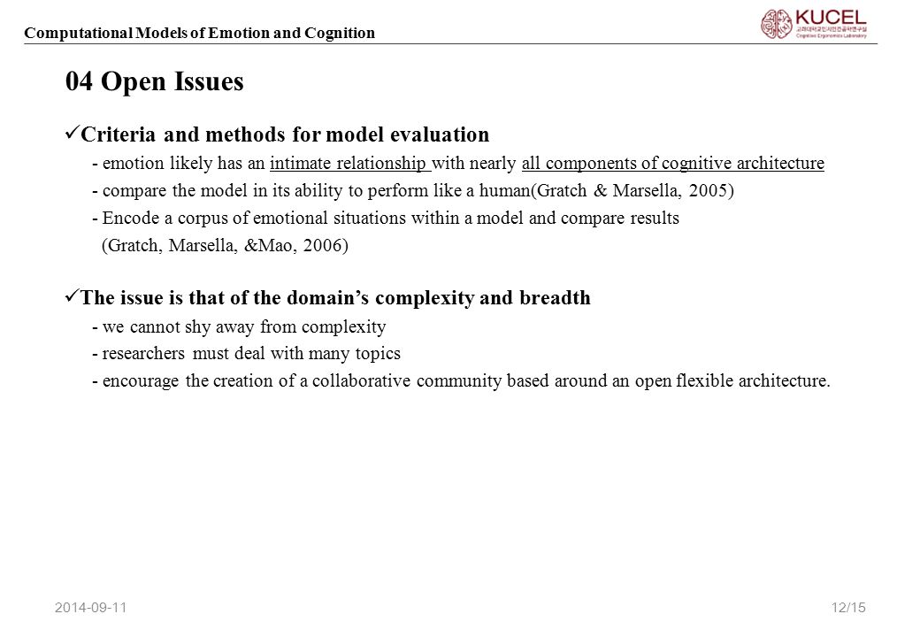 Computational Models of Emotion and Cognition Criteria and methods for model evaluation - emotion likely has an intimate relationship with nearly all components of cognitive architecture - compare the model in its ability to perform like a human(Gratch & Marsella, 2005) - Encode a corpus of emotional situations within a model and compare results (Gratch, Marsella, &Mao, 2006) The issue is that of the domain’s complexity and breadth - we cannot shy away from complexity - researchers must deal with many topics - encourage the creation of a collaborative community based around an open flexible architecture.