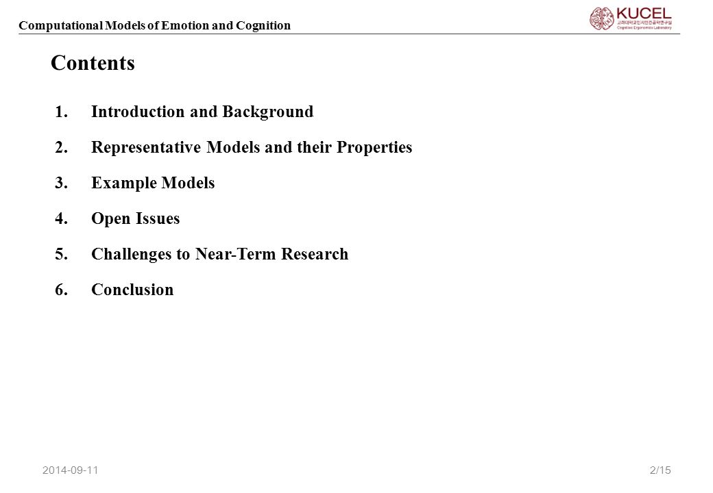 Computational Models of Emotion and Cognition 1.Introduction and Background 2.Representative Models and their Properties 3.Example Models 4.Open Issues 5.Challenges to Near-Term Research 6.Conclusion Contents /15