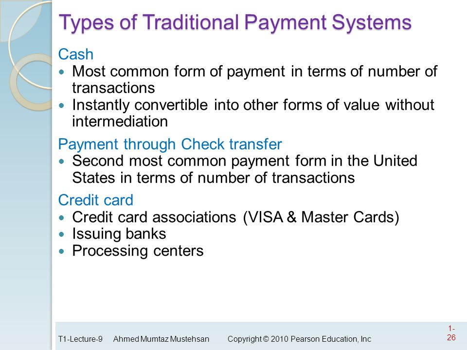 Types of Traditional Payment Systems Cash Most common form of payment in terms of number of transactions Instantly convertible into other forms of value without intermediation Payment through Check transfer Second most common payment form in the United States in terms of number of transactions Credit card Credit card associations (VISA & Master Cards) Issuing banks Processing centers T1-Lecture-9 Ahmed Mumtaz Mustehsan Copyright © 2010 Pearson Education, Inc 1- 26