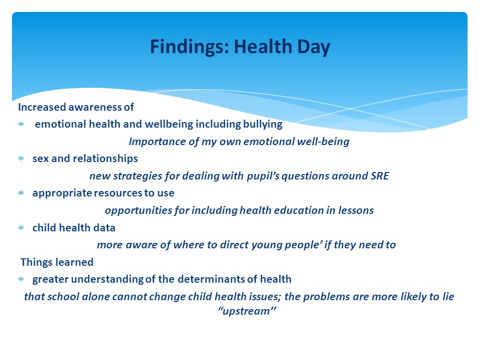 Findings: Health Day Increased awareness of  emotional health and wellbeing including bullying Importance of my own emotional well-being  sex and relationships new strategies for dealing with pupil’s questions around SRE  appropriate resources to use opportunities for including health education in lessons  child health data more aware of where to direct young people’ if they need to Things learned  greater understanding of the determinants of health that school alone cannot change child health issues; the problems are more likely to lie upstream’’