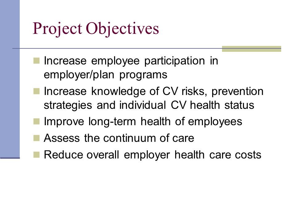 Project Objectives Increase employee participation in employer/plan programs Increase knowledge of CV risks, prevention strategies and individual CV health status Improve long-term health of employees Assess the continuum of care Reduce overall employer health care costs