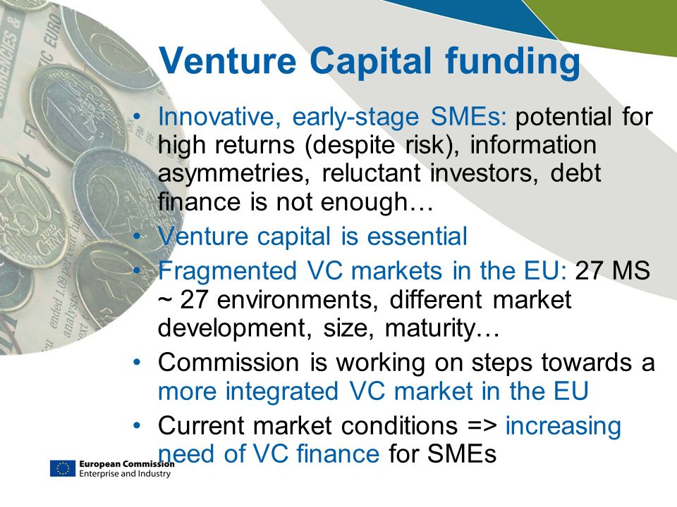 Venture Capital funding Innovative, early-stage SMEs: potential for high returns (despite risk), information asymmetries, reluctant investors, debt finance is not enough… Venture capital is essential Fragmented VC markets in the EU: 27 MS ~ 27 environments, different market development, size, maturity… Commission is working on steps towards a more integrated VC market in the EU Current market conditions => increasing need of VC finance for SMEs