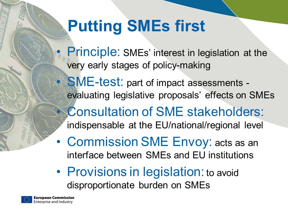 Putting SMEs first Principle: SMEs’ interest in legislation at the very early stages of policy-making SME-test: part of impact assessments - evaluating legislative proposals’ effects on SMEs Consultation of SME stakeholders: indispensable at the EU/national/regional level Commission SME Envoy: acts as an interface between SMEs and EU institutions Provisions in legislation: to avoid disproportionate burden on SMEs