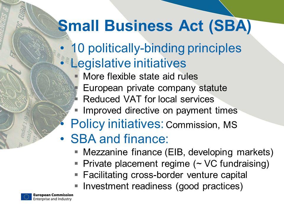Small Business Act (SBA) 10 politically-binding principles Legislative initiatives  More flexible state aid rules  European private company statute  Reduced VAT for local services  Improved directive on payment times Policy initiatives: Commission, MS SBA and finance:  Mezzanine finance (EIB, developing markets)  Private placement regime (~ VC fundraising)  Facilitating cross-border venture capital  Investment readiness (good practices)