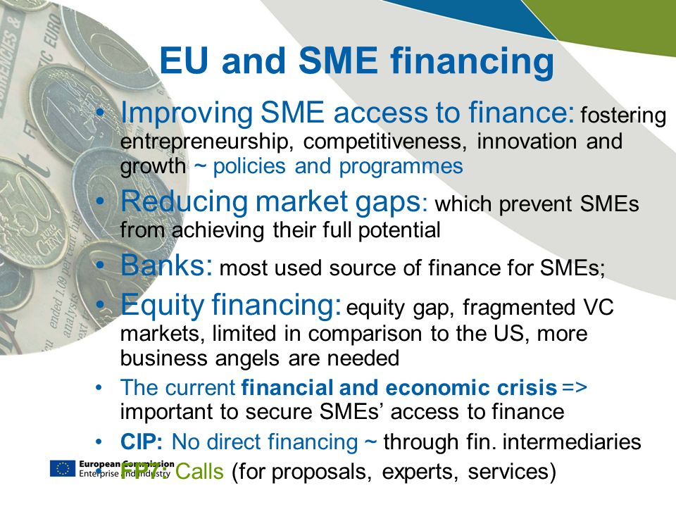 EU and SME financing Improving SME access to finance: fostering entrepreneurship, competitiveness, innovation and growth ~ policies and programmes Reducing market gaps : which prevent SMEs from achieving their full potential Banks: most used source of finance for SMEs; Equity financing: equity gap, fragmented VC markets, limited in comparison to the US, more business angels are needed The current financial and economic crisis => important to secure SMEs’ access to finance CIP: No direct financing ~ through fin.