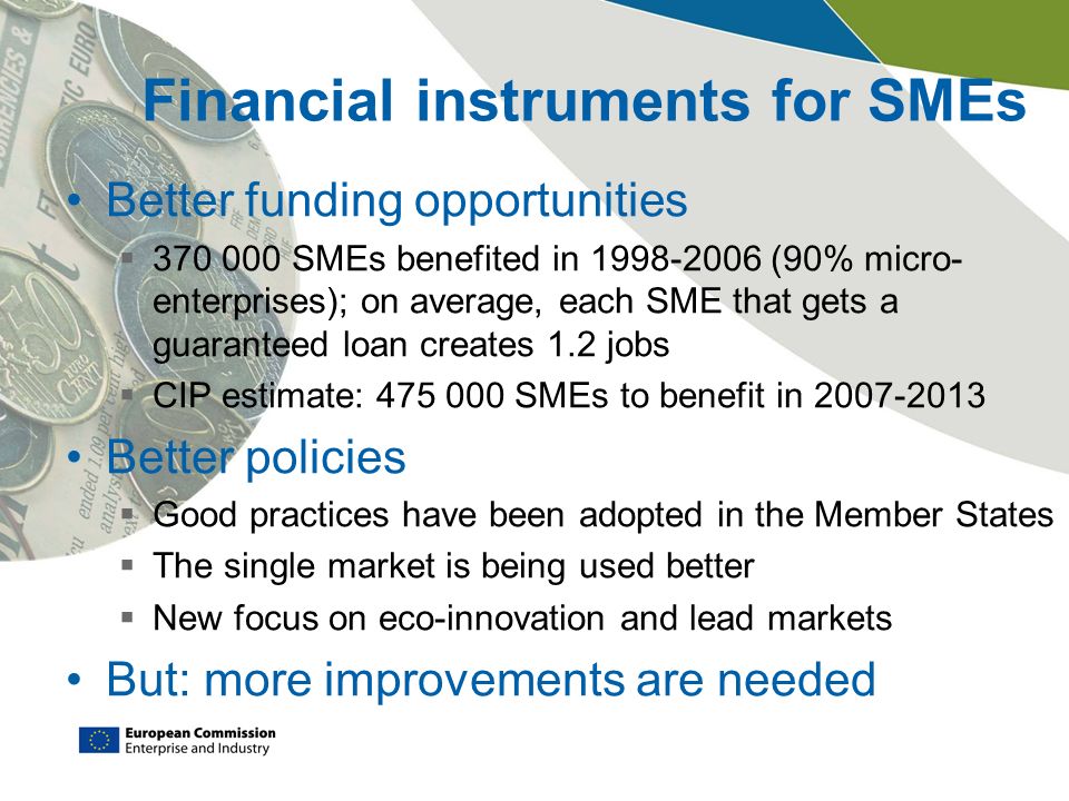Financial instruments for SMEs Better funding opportunities  SMEs benefited in (90% micro- enterprises); on average, each SME that gets a guaranteed loan creates 1.2 jobs  CIP estimate: SMEs to benefit in Better policies  Good practices have been adopted in the Member States  The single market is being used better  New focus on eco-innovation and lead markets But: more improvements are needed