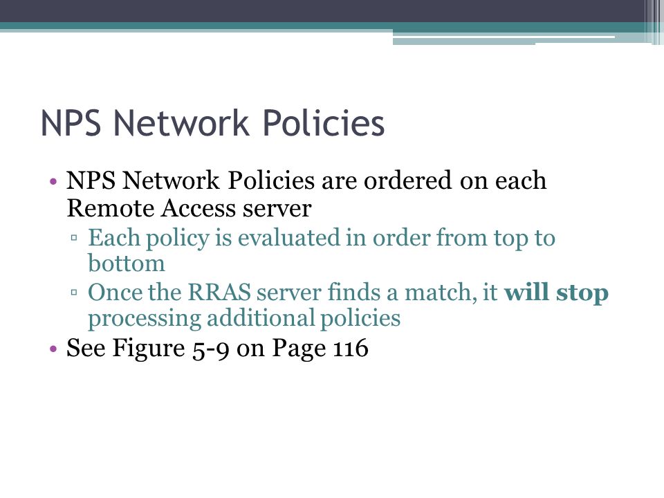 NPS Network Policies NPS Network Policies are ordered on each Remote Access server ▫Each policy is evaluated in order from top to bottom ▫Once the RRAS server finds a match, it will stop processing additional policies See Figure 5-9 on Page 116