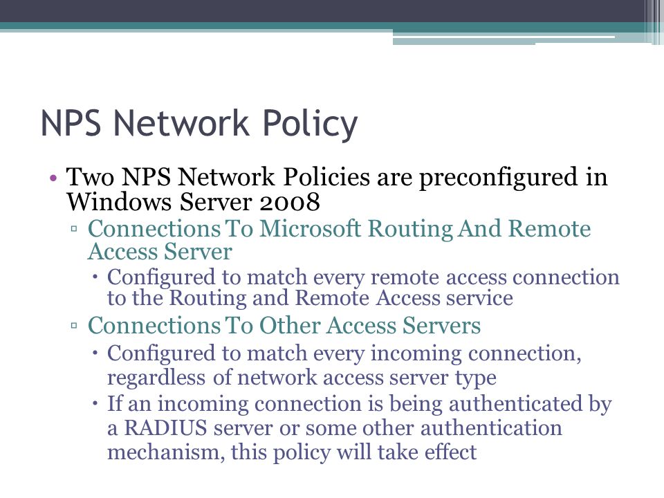 NPS Network Policy Two NPS Network Policies are preconfigured in Windows Server 2008 ▫Connections To Microsoft Routing And Remote Access Server  Configured to match every remote access connection to the Routing and Remote Access service ▫Connections To Other Access Servers  Configured to match every incoming connection, regardless of network access server type  If an incoming connection is being authenticated by a RADIUS server or some other authentication mechanism, this policy will take effect