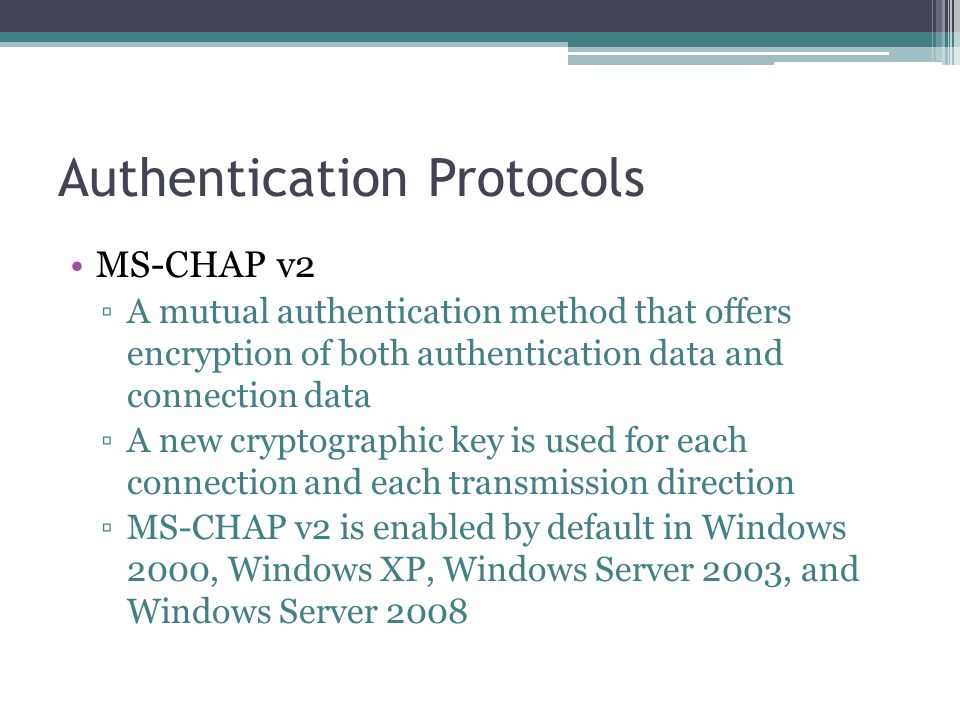 Authentication Protocols MS-CHAP v2 ▫A mutual authentication method that offers encryption of both authentication data and connection data ▫A new cryptographic key is used for each connection and each transmission direction ▫MS-CHAP v2 is enabled by default in Windows 2000, Windows XP, Windows Server 2003, and Windows Server 2008