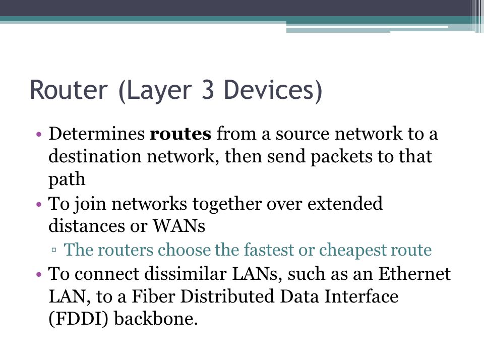 Router (Layer 3 Devices) Determines routes from a source network to a destination network, then send packets to that path To join networks together over extended distances or WANs ▫The routers choose the fastest or cheapest route To connect dissimilar LANs, such as an Ethernet LAN, to a Fiber Distributed Data Interface (FDDI) backbone.