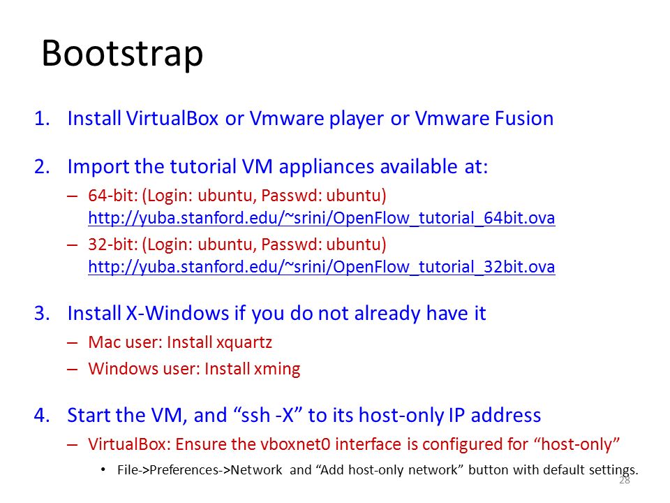 Bootstrap 1.Install VirtualBox or Vmware player or Vmware Fusion 2.Import the tutorial VM appliances available at: – 64-bit: (Login: ubuntu, Passwd: ubuntu)     – 32-bit: (Login: ubuntu, Passwd: ubuntu) Install X-Windows if you do not already have it – Mac user: Install xquartz – Windows user: Install xming 4.Start the VM, and ssh -X to its host-only IP address – VirtualBox: Ensure the vboxnet0 interface is configured for host-only File->Preferences->Network and Add host-only network button with default settings.
