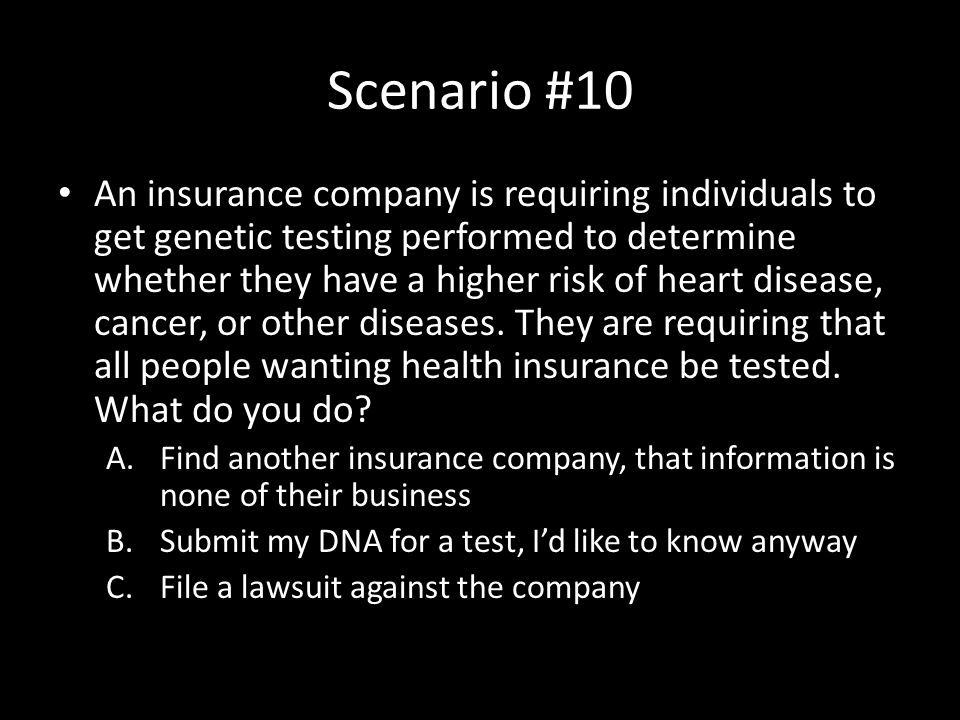 Scenario #10 An insurance company is requiring individuals to get genetic testing performed to determine whether they have a higher risk of heart disease, cancer, or other diseases.