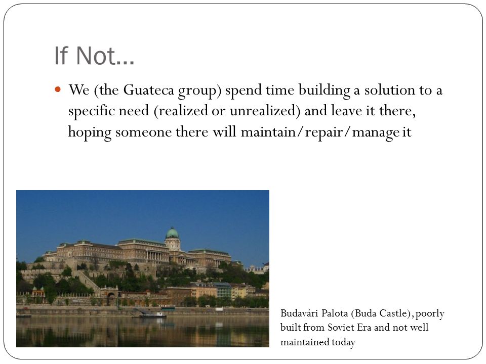 If Not… We (the Guateca group) spend time building a solution to a specific need (realized or unrealized) and leave it there, hoping someone there will maintain/repair/manage it Budavári Palota (Buda Castle), poorly built from Soviet Era and not well maintained today