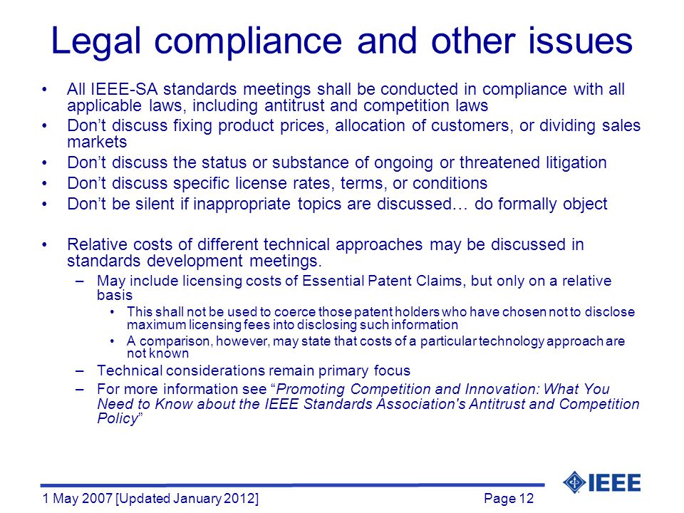 Page 12 1 May 2007 [Updated January 2012] All IEEE-SA standards meetings shall be conducted in compliance with all applicable laws, including antitrust and competition laws Don’t discuss fixing product prices, allocation of customers, or dividing sales markets Don’t discuss the status or substance of ongoing or threatened litigation Don’t discuss specific license rates, terms, or conditions Don’t be silent if inappropriate topics are discussed… do formally object Relative costs of different technical approaches may be discussed in standards development meetings.