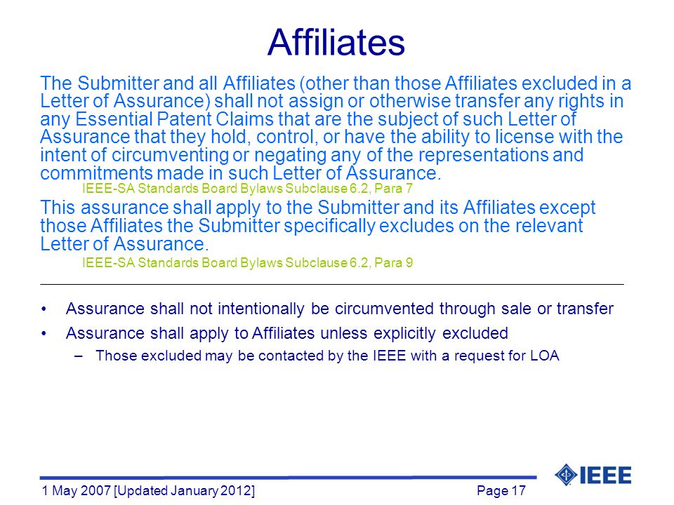 Page 17 1 May 2007 [Updated January 2012] Affiliates The Submitter and all Affiliates (other than those Affiliates excluded in a Letter of Assurance) shall not assign or otherwise transfer any rights in any Essential Patent Claims that are the subject of such Letter of Assurance that they hold, control, or have the ability to license with the intent of circumventing or negating any of the representations and commitments made in such Letter of Assurance.