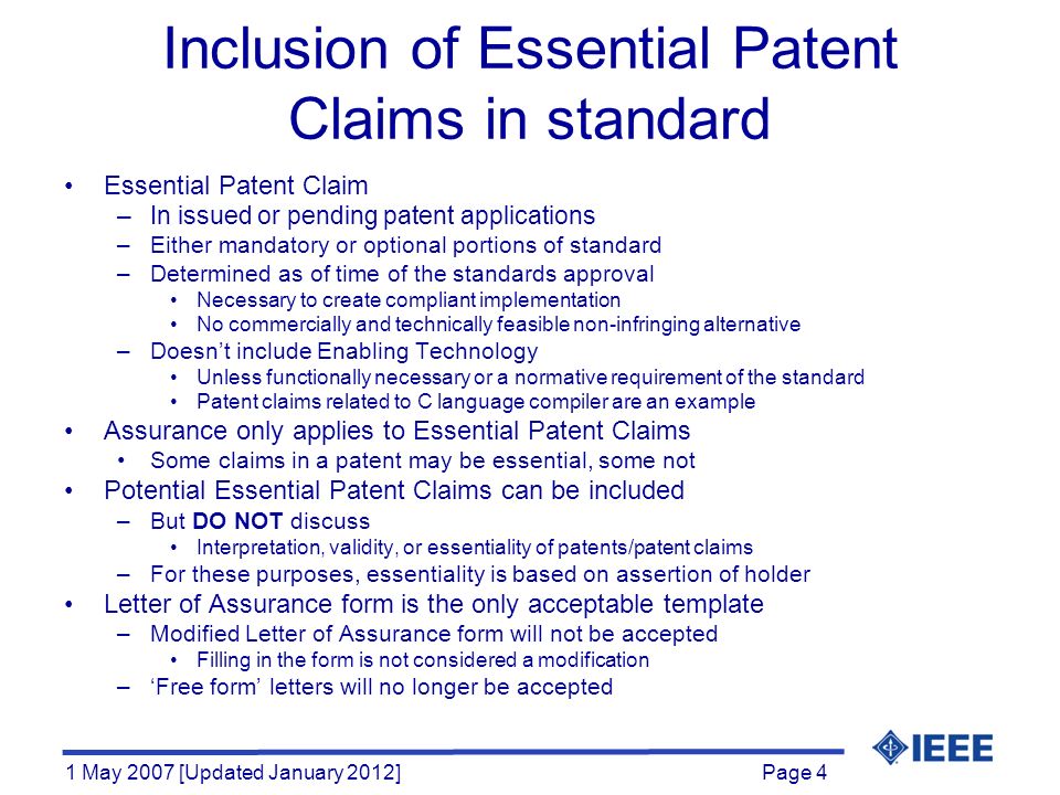 Page 4 1 May 2007 [Updated January 2012] Inclusion of Essential Patent Claims in standard Essential Patent Claim –In issued or pending patent applications –Either mandatory or optional portions of standard –Determined as of time of the standards approval Necessary to create compliant implementation No commercially and technically feasible non-infringing alternative –Doesn’t include Enabling Technology Unless functionally necessary or a normative requirement of the standard Patent claims related to C language compiler are an example Assurance only applies to Essential Patent Claims Some claims in a patent may be essential, some not Potential Essential Patent Claims can be included –But DO NOT discuss Interpretation, validity, or essentiality of patents/patent claims –For these purposes, essentiality is based on assertion of holder Letter of Assurance form is the only acceptable template –Modified Letter of Assurance form will not be accepted Filling in the form is not considered a modification –‘Free form’ letters will no longer be accepted