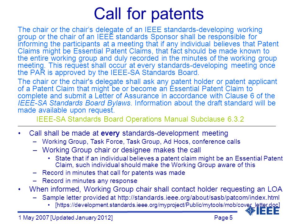 Page 5 1 May 2007 [Updated January 2012] Call for patents The chair or the chair’s delegate of an IEEE standards-developing working group or the chair of an IEEE standards Sponsor shall be responsible for informing the participants at a meeting that if any individual believes that Patent Claims might be Essential Patent Claims, that fact should be made known to the entire working group and duly recorded in the minutes of the working group meeting.