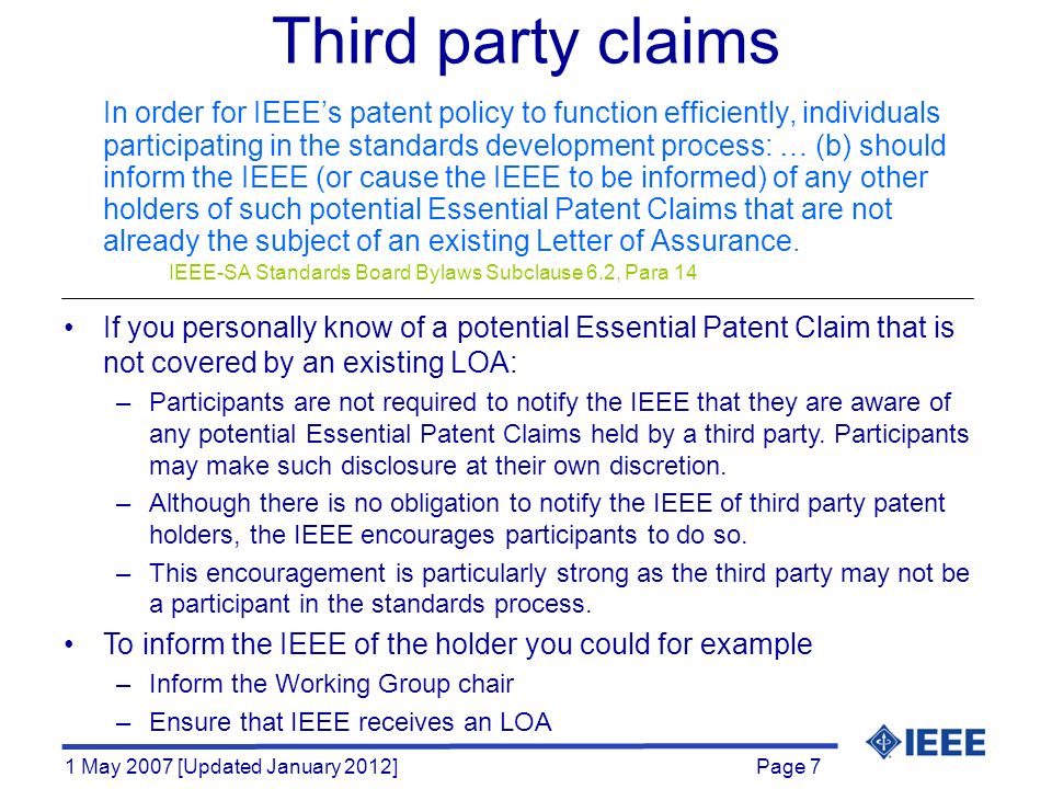 Page 7 1 May 2007 [Updated January 2012] Third party claims In order for IEEE’s patent policy to function efficiently, individuals participating in the standards development process: … (b) should inform the IEEE (or cause the IEEE to be informed) of any other holders of such potential Essential Patent Claims that are not already the subject of an existing Letter of Assurance.