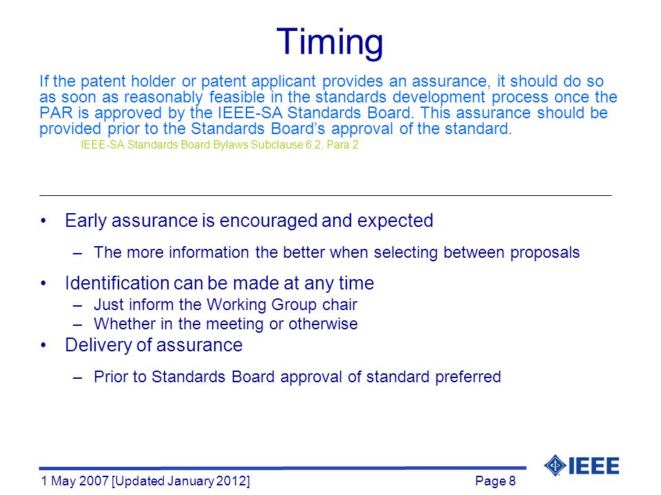 Page 8 1 May 2007 [Updated January 2012] Timing If the patent holder or patent applicant provides an assurance, it should do so as soon as reasonably feasible in the standards development process once the PAR is approved by the IEEE-SA Standards Board.