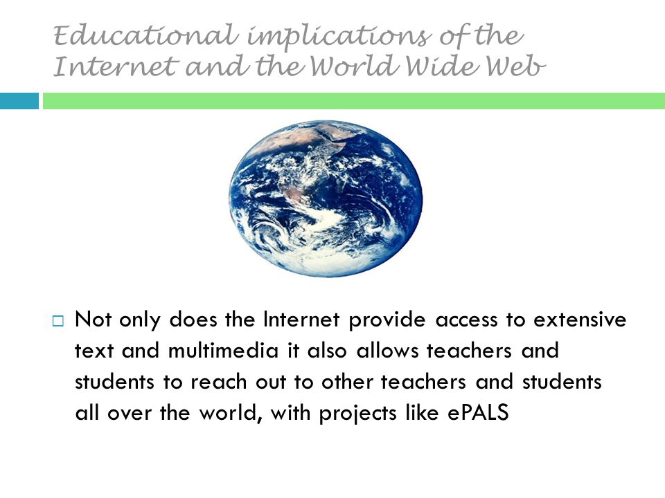 Educational implications of the Internet and the World Wide Web  Not only does the Internet provide access to extensive text and multimedia it also allows teachers and students to reach out to other teachers and students all over the world, with projects like ePALS