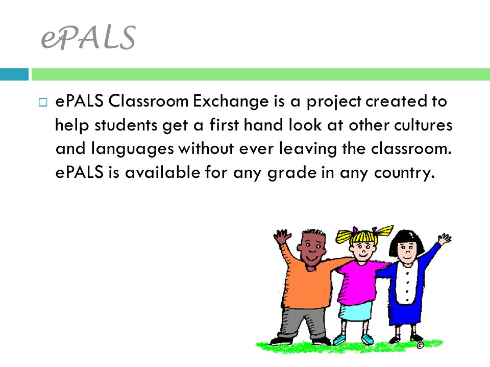 ePALS  ePALS Classroom Exchange is a project created to help students get a first hand look at other cultures and languages without ever leaving the classroom.