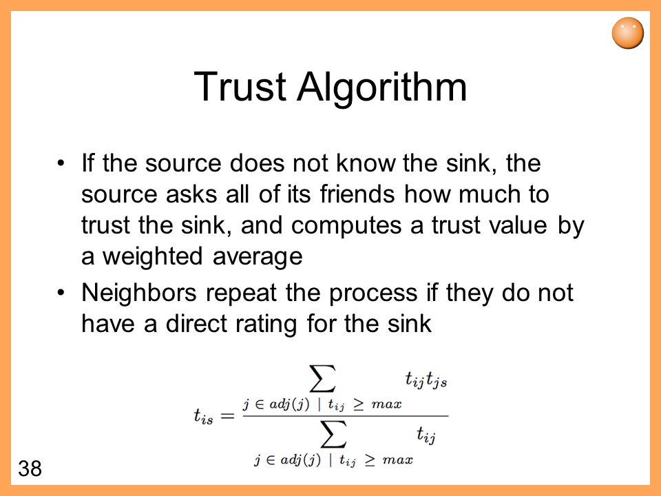 38 Trust Algorithm If the source does not know the sink, the source asks all of its friends how much to trust the sink, and computes a trust value by a weighted average Neighbors repeat the process if they do not have a direct rating for the sink