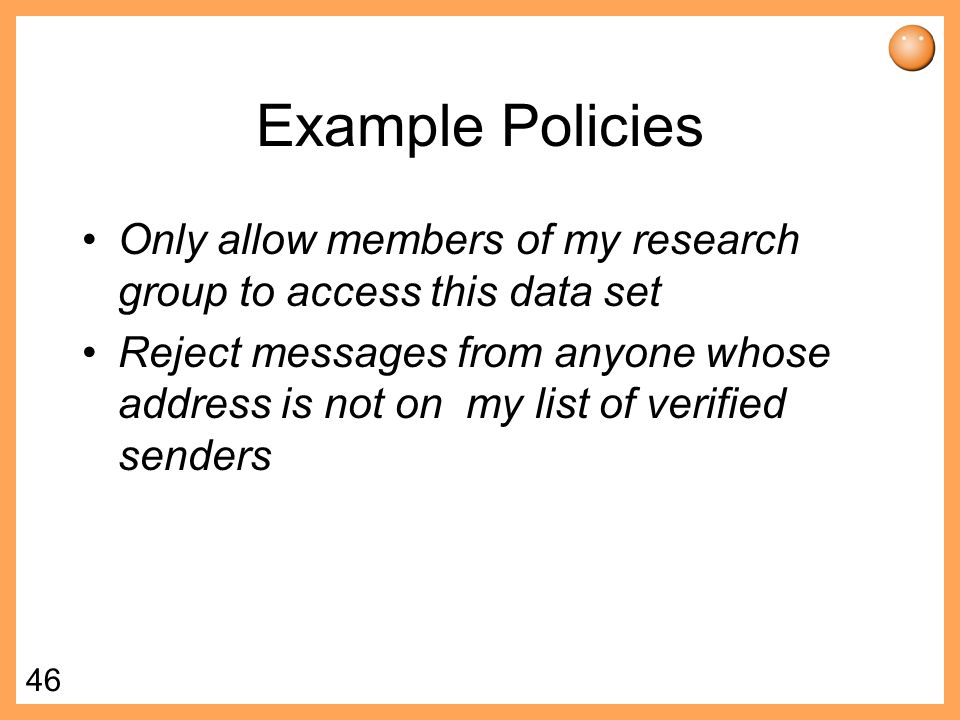 46 Example Policies Only allow members of my research group to access this data set Reject messages from anyone whose address is not on my list of verified senders