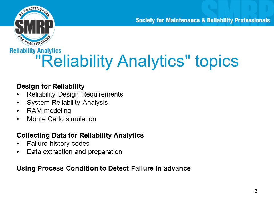 3 Reliability Analytics topics Design for Reliability Reliability Design Requirements System Reliability Analysis RAM modeling Monte Carlo simulation Collecting Data for Reliability Analytics Failure history codes Data extraction and preparation Using Process Condition to Detect Failure in advance